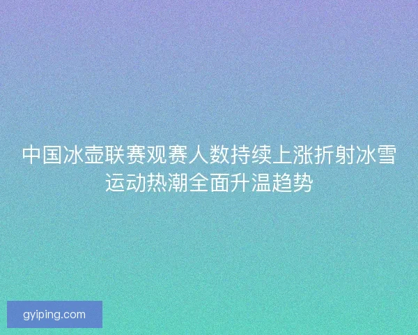 中国冰壶联赛观赛人数持续上涨折射冰雪运动热潮全面升温趋势