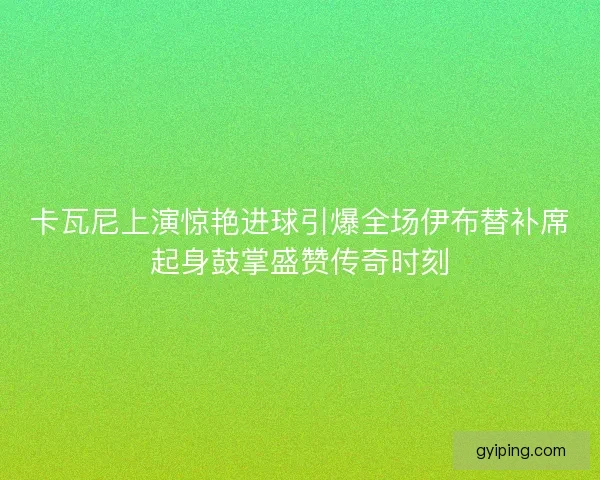 卡瓦尼上演惊艳进球引爆全场伊布替补席起身鼓掌盛赞传奇时刻